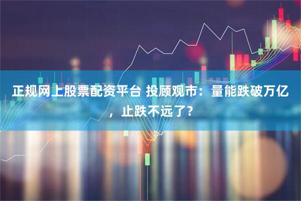 正规网上股票配资平台 投顾观市：量能跌破万亿，止跌不远了？