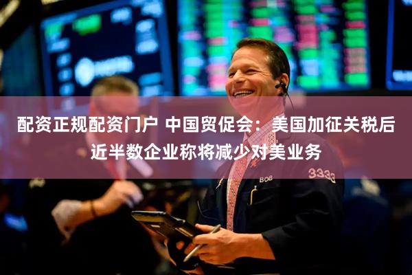 配资正规配资门户 中国贸促会：美国加征关税后近半数企业称将减少对美业务