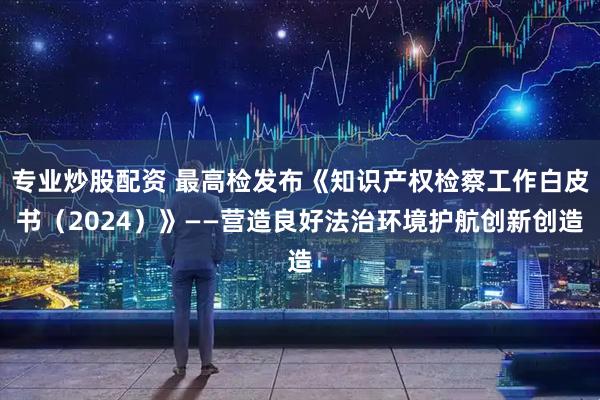 专业炒股配资 最高检发布《知识产权检察工作白皮书（2024）》——营造良好法治环境护航创新创造