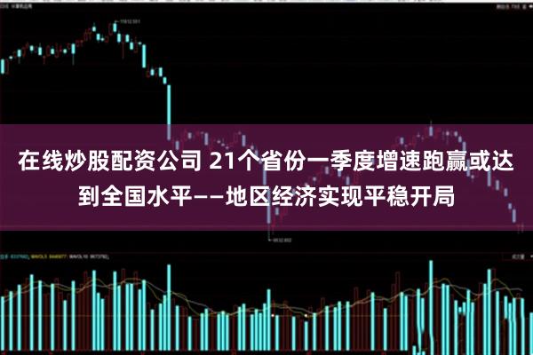 在线炒股配资公司 21个省份一季度增速跑赢或达到全国水平——地区经济实现平稳开局