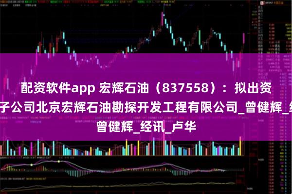 配资软件app 宏辉石油（837558）：拟出资设立全资子公司北京宏辉石油勘探开发工程有限公司_曾健辉_经讯_卢华