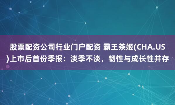 股票配资公司行业门户配资 霸王茶姬(CHA.US)上市后首份季报：淡季不淡，韧性与成长性并存