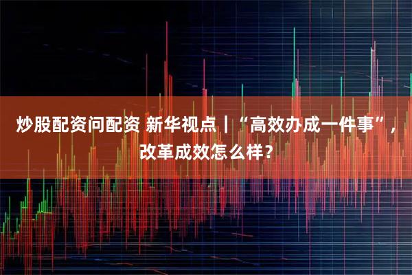 炒股配资问配资 新华视点｜“高效办成一件事”，改革成效怎么样？