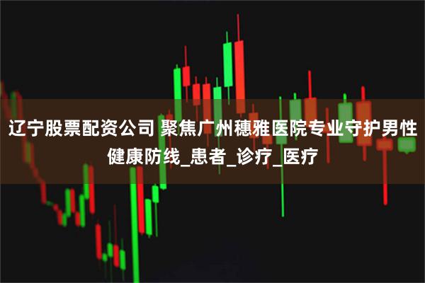 辽宁股票配资公司 聚焦广州穗雅医院专业守护男性健康防线_患者_诊疗_医疗