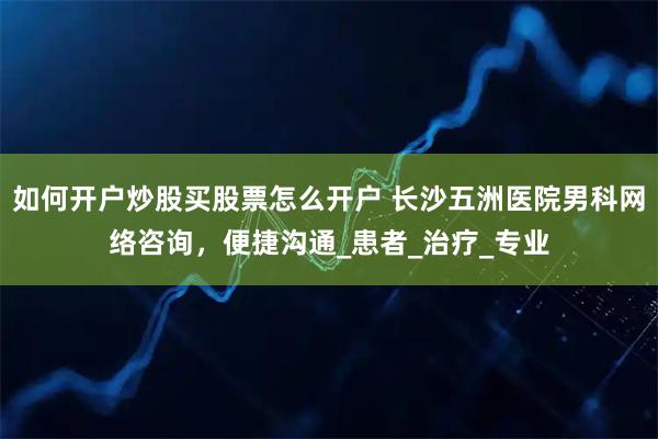 如何开户炒股买股票怎么开户 长沙五洲医院男科网络咨询，便捷沟通_患者_治疗_专业