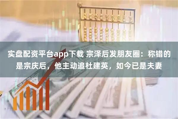 实盘配资平台app下载 宗泽后发朋友圈：称错的是宗庆后，他主动追杜建英，如今已是夫妻