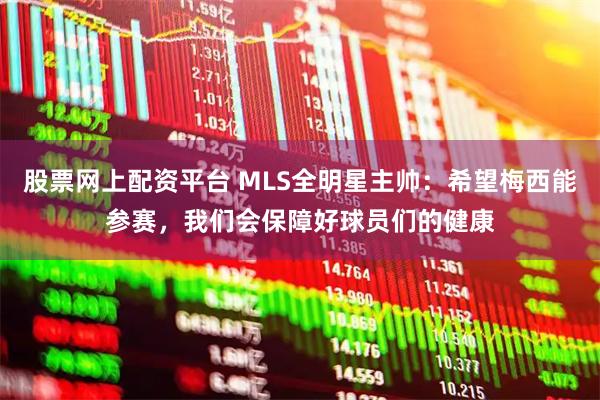 股票网上配资平台 MLS全明星主帅:希望梅西能参赛,我们会保障好球员们的健康