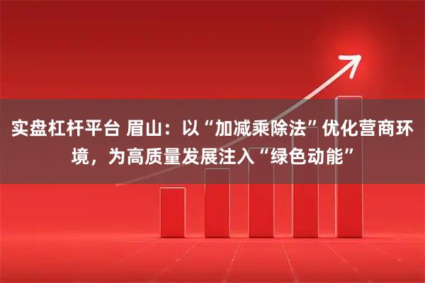 实盘杠杆平台 眉山：以“加减乘除法”优化营商环境，为高质量发展注入“绿色动能”